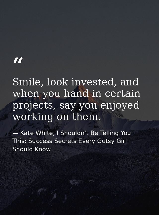 Smile, look invested, and when you hand in certain projects, say you enjoyed working on them. — Kate White, I Shouldn't Be Telling You This: Success Secrets Every Gutsy Girl Should Know