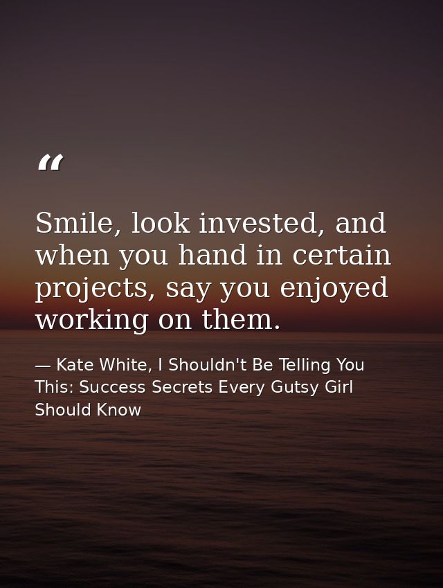 Smile, look invested, and when you hand in certain projects, say you enjoyed working on them. — Kate White, I Shouldn't Be Telling You This: Success Secrets Every Gutsy Girl Should Know