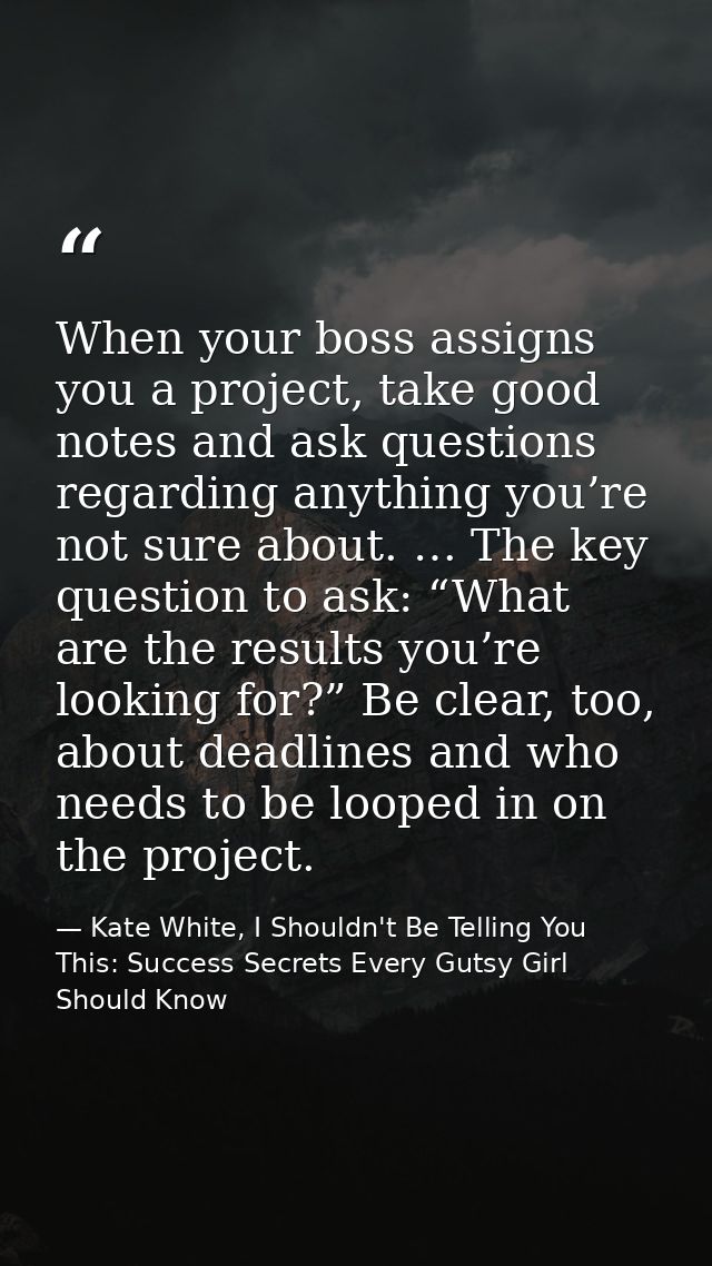 When your boss assigns you a project, take good notes and ask questions regarding anything you’re not sure about. … The  — Kate White, I Shouldn't Be Telling You This: Success Secrets Every Gutsy Girl Should Know