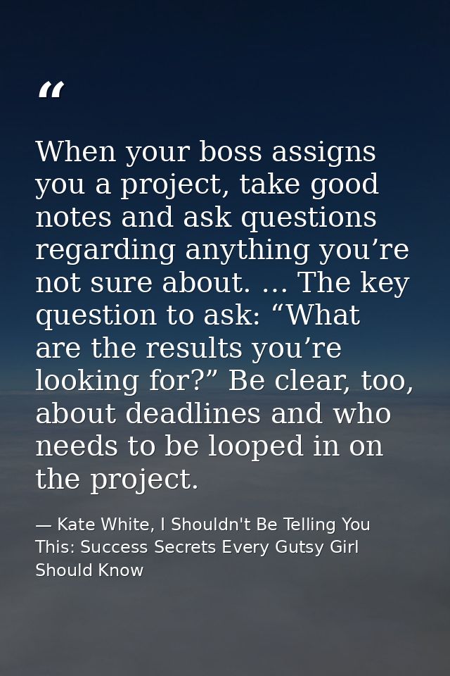 When your boss assigns you a project, take good notes and ask questions regarding anything you’re not sure about. … The  — Kate White, I Shouldn't Be Telling You This: Success Secrets Every Gutsy Girl Should Know