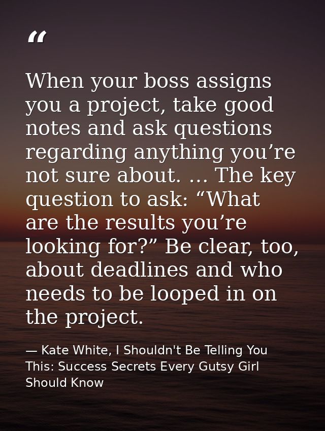 When your boss assigns you a project, take good notes and ask questions regarding anything you’re not sure about. … The  — Kate White, I Shouldn't Be Telling You This: Success Secrets Every Gutsy Girl Should Know