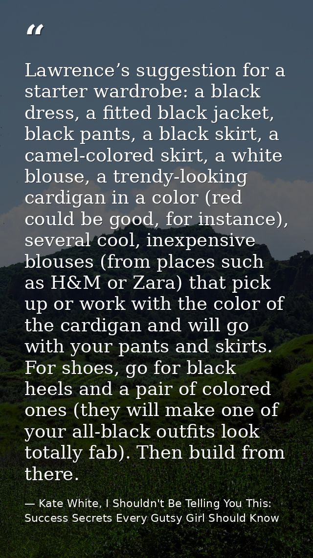 Lawrence’s suggestion for a starter wardrobe: a black dress, a fitted black jacket, black pants, a black skirt, a camel- — Kate White, I Shouldn't Be Telling You This: Success Secrets Every Gutsy Girl Should Know