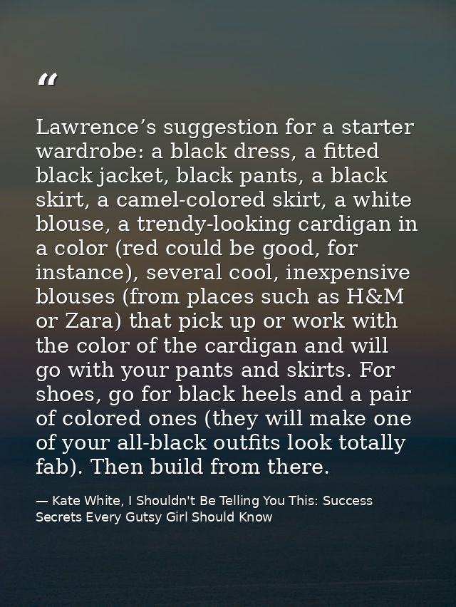 Lawrence’s suggestion for a starter wardrobe: a black dress, a fitted black jacket, black pants, a black skirt, a camel- — Kate White, I Shouldn't Be Telling You This: Success Secrets Every Gutsy Girl Should Know