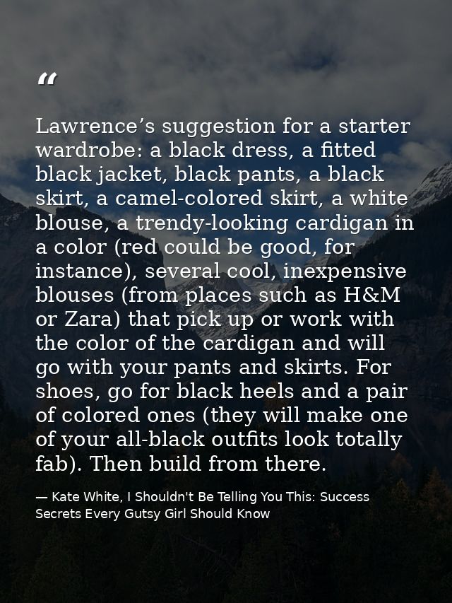 Lawrence’s suggestion for a starter wardrobe: a black dress, a fitted black jacket, black pants, a black skirt, a camel- — Kate White, I Shouldn't Be Telling You This: Success Secrets Every Gutsy Girl Should Know