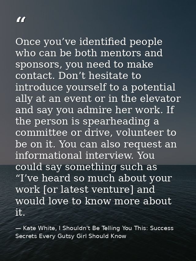 Once you’ve identified people who can be both mentors and sponsors, you need to make contact. Don’t hesitate to introduc — Kate White, I Shouldn't Be Telling You This: Success Secrets Every Gutsy Girl Should Know