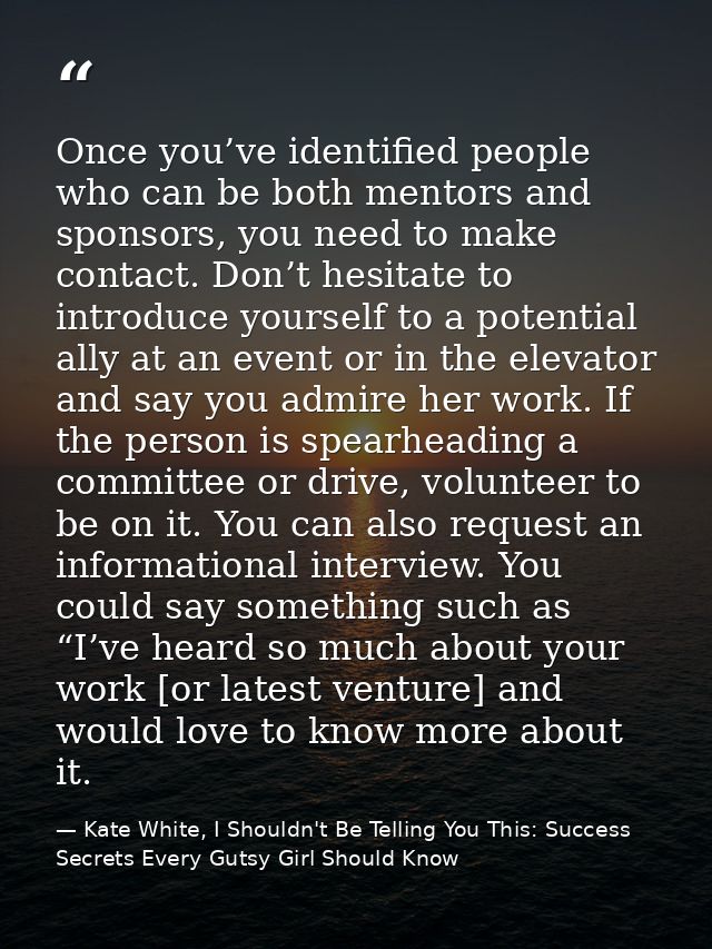 Once you’ve identified people who can be both mentors and sponsors, you need to make contact. Don’t hesitate to introduc — Kate White, I Shouldn't Be Telling You This: Success Secrets Every Gutsy Girl Should Know