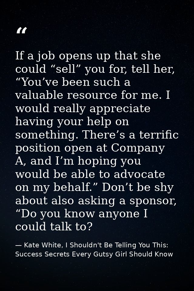 If a job opens up that she could “sell” you for, tell her, “You’ve been such a valuable resource for me. I would really  — Kate White, I Shouldn't Be Telling You This: Success Secrets Every Gutsy Girl Should Know