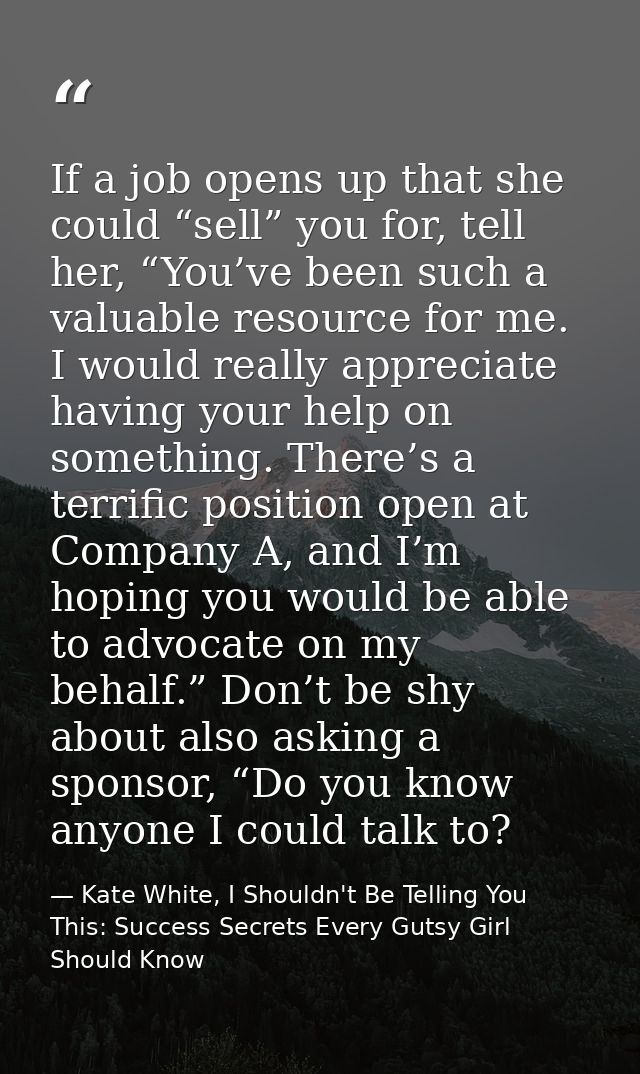 If a job opens up that she could “sell” you for, tell her, “You’ve been such a valuable resource for me. I would really  — Kate White, I Shouldn't Be Telling You This: Success Secrets Every Gutsy Girl Should Know