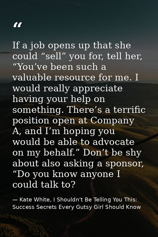 If a job opens up that she could “sell” you for, tell her, “You’ve been such a valuable resource for me. I would really  — Kate White, I Shouldn't Be Telling You This: Success Secrets Every Gutsy Girl Should Know