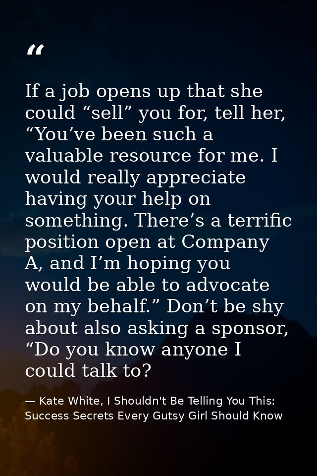 If a job opens up that she could “sell” you for, tell her, “You’ve been such a valuable resource for me. I would really  — Kate White, I Shouldn't Be Telling You This: Success Secrets Every Gutsy Girl Should Know