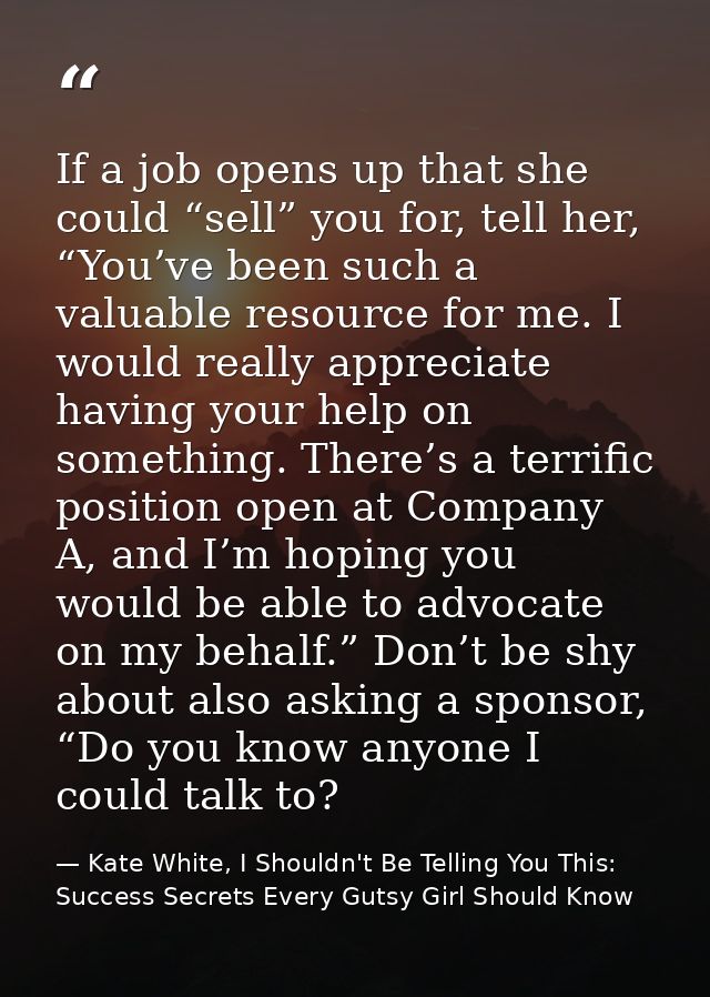 If a job opens up that she could “sell” you for, tell her, “You’ve been such a valuable resource for me. I would really  — Kate White, I Shouldn't Be Telling You This: Success Secrets Every Gutsy Girl Should Know