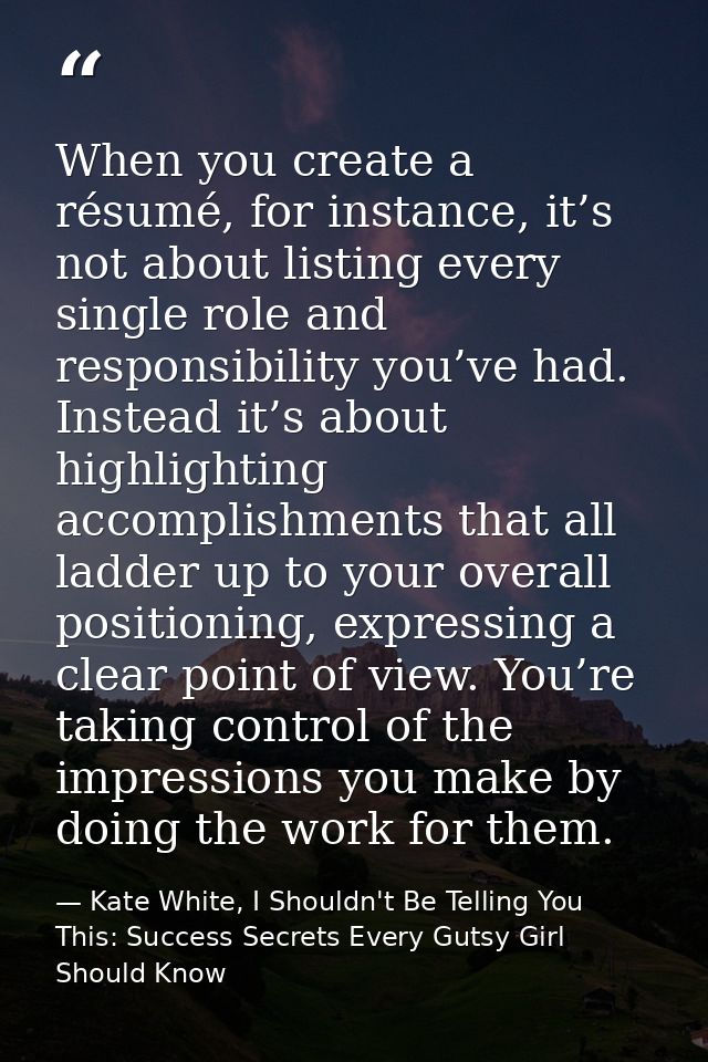 When you create a résumé, for instance, it’s not about listing every single role and responsibility you’ve had. Instead  — Kate White, I Shouldn't Be Telling You This: Success Secrets Every Gutsy Girl Should Know
