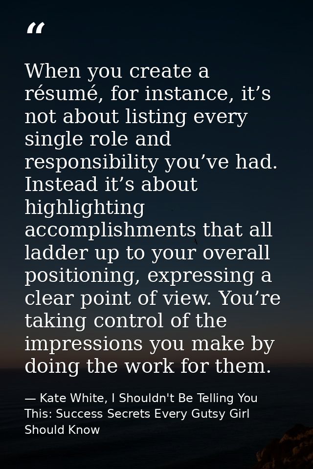 When you create a résumé, for instance, it’s not about listing every single role and responsibility you’ve had. Instead  — Kate White, I Shouldn't Be Telling You This: Success Secrets Every Gutsy Girl Should Know