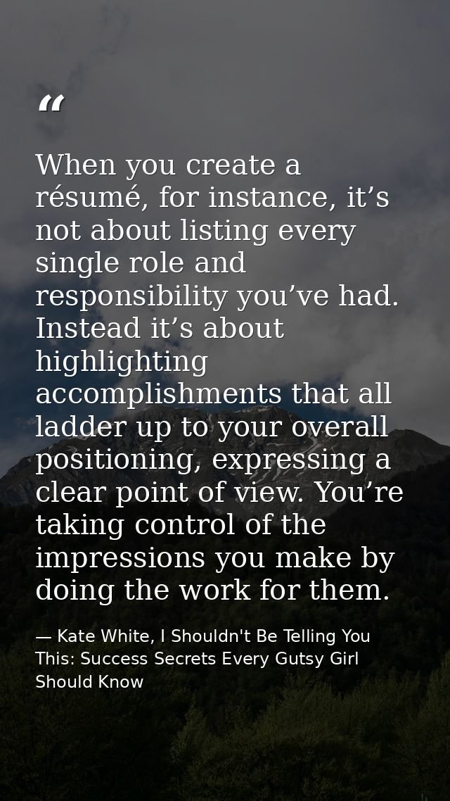 When you create a résumé, for instance, it’s not about listing every single role and responsibility you’ve had. Instead  — Kate White, I Shouldn't Be Telling You This: Success Secrets Every Gutsy Girl Should Know