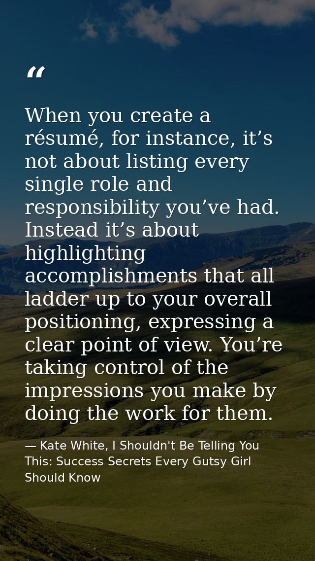 When you create a résumé, for instance, it’s not about listing every single role and responsibility you’ve had. Instead  — Kate White, I Shouldn't Be Telling You This: Success Secrets Every Gutsy Girl Should Know