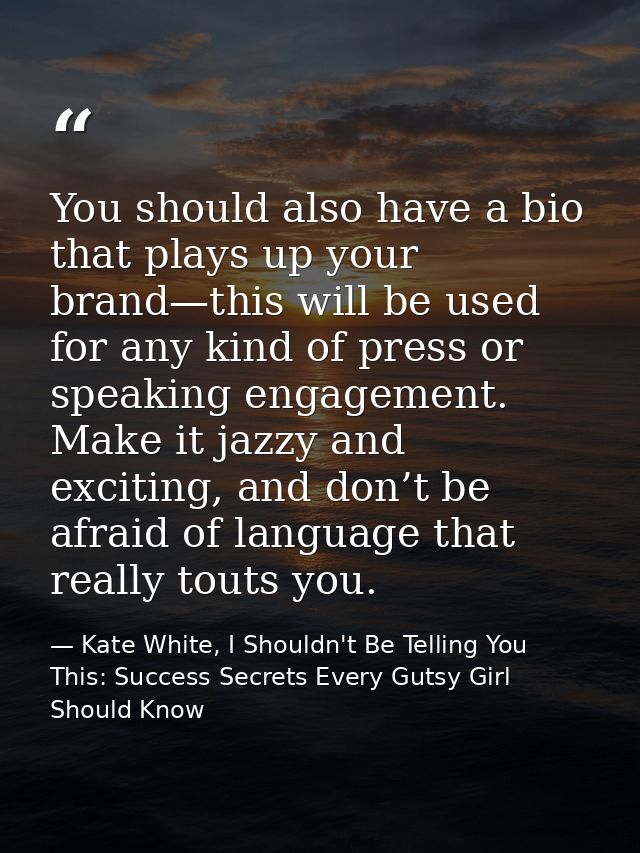 You should also have a bio that plays up your brand—this will be used for any kind of press or speaking engagement. Make — Kate White, I Shouldn't Be Telling You This: Success Secrets Every Gutsy Girl Should Know