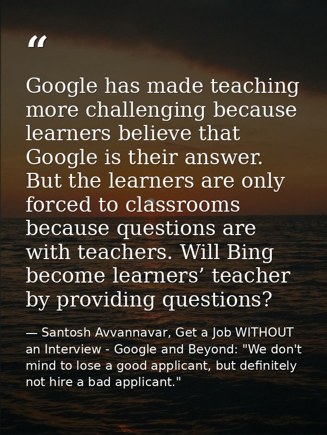 Google has made teaching more challenging because learners believe that Google is their answer. But the learners are onl — Santosh Avvannavar, Get a Job WITHOUT an Interview - Google and Beyond: "We don't mind to lose a good applicant, but definitely not hire a bad applicant."