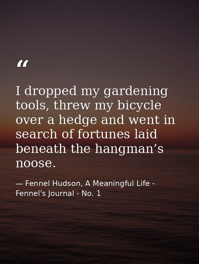 I dropped my gardening tools, threw my bicycle over a hedge and went in search of fortunes laid beneath the hangman’s no — Fennel Hudson, A Meaningful Life - Fennel's Journal - No. 1