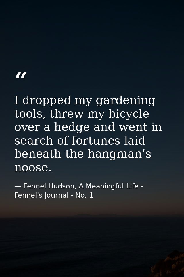 I dropped my gardening tools, threw my bicycle over a hedge and went in search of fortunes laid beneath the hangman’s no — Fennel Hudson, A Meaningful Life - Fennel's Journal - No. 1