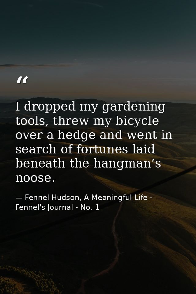 I dropped my gardening tools, threw my bicycle over a hedge and went in search of fortunes laid beneath the hangman’s no — Fennel Hudson, A Meaningful Life - Fennel's Journal - No. 1