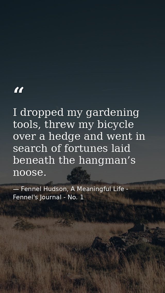 I dropped my gardening tools, threw my bicycle over a hedge and went in search of fortunes laid beneath the hangman’s no — Fennel Hudson, A Meaningful Life - Fennel's Journal - No. 1