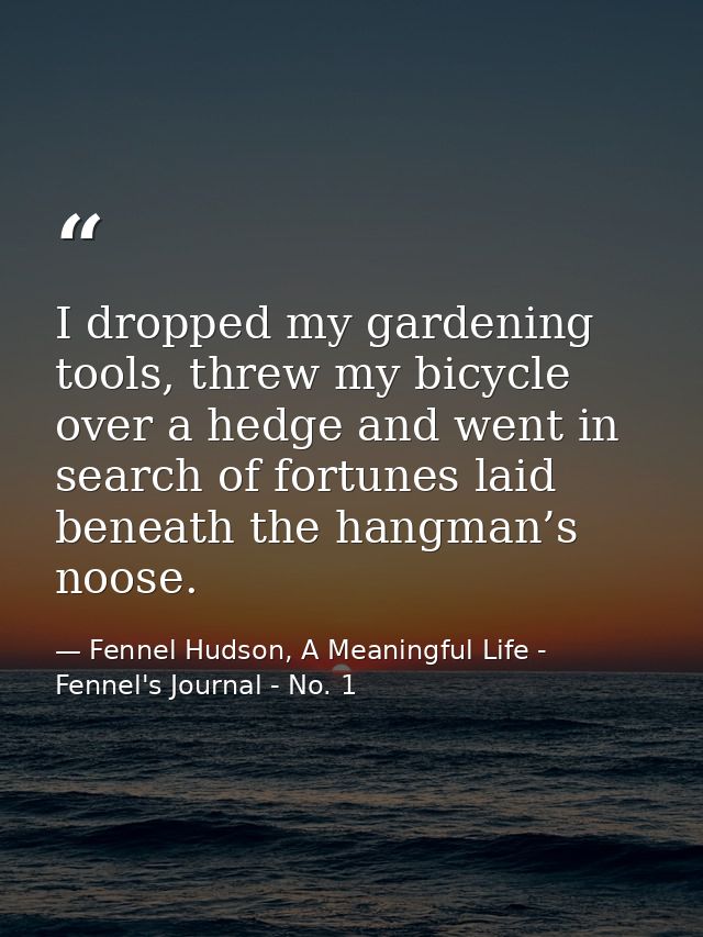 I dropped my gardening tools, threw my bicycle over a hedge and went in search of fortunes laid beneath the hangman’s no — Fennel Hudson, A Meaningful Life - Fennel's Journal - No. 1