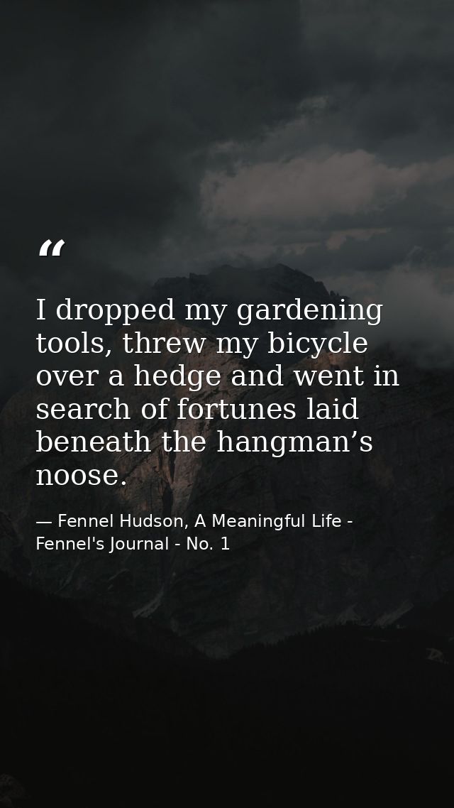 I dropped my gardening tools, threw my bicycle over a hedge and went in search of fortunes laid beneath the hangman’s no — Fennel Hudson, A Meaningful Life - Fennel's Journal - No. 1