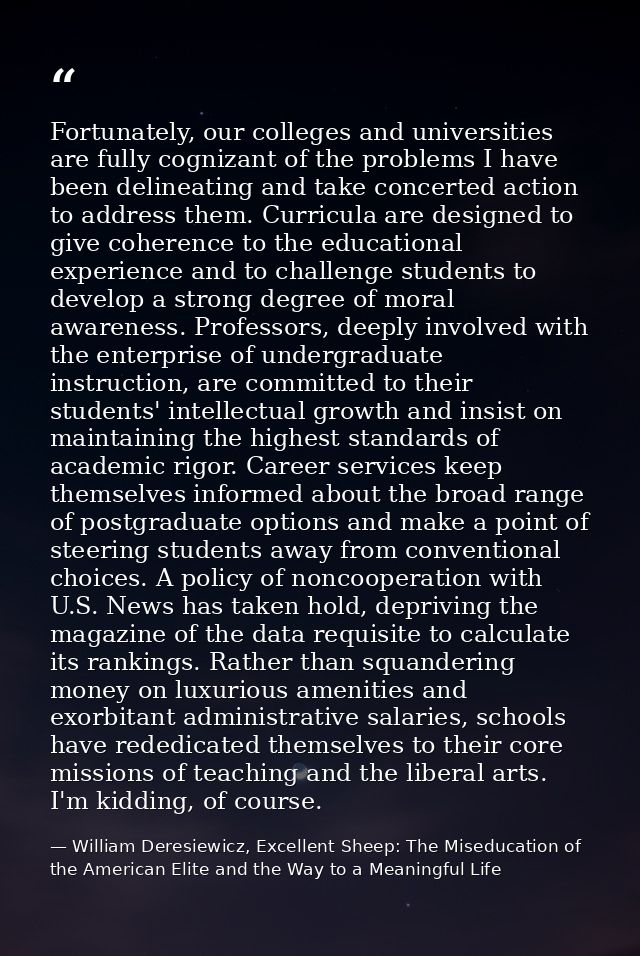 Fortunately, our colleges and universities are fully cognizant of the problems I have been delineating and take concerte — William Deresiewicz, Excellent Sheep: The Miseducation of the American Elite and the Way to a Meaningful Life
