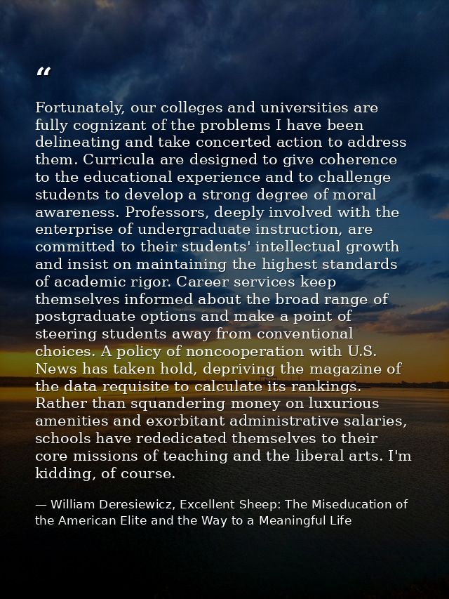 Fortunately, our colleges and universities are fully cognizant of the problems I have been delineating and take concerte — William Deresiewicz, Excellent Sheep: The Miseducation of the American Elite and the Way to a Meaningful Life