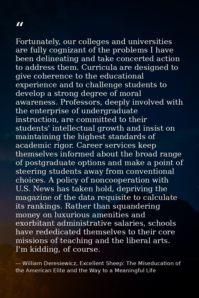 Fortunately, our colleges and universities are fully cognizant of the problems I have been delineating and take concerte — William Deresiewicz, Excellent Sheep: The Miseducation of the American Elite and the Way to a Meaningful Life