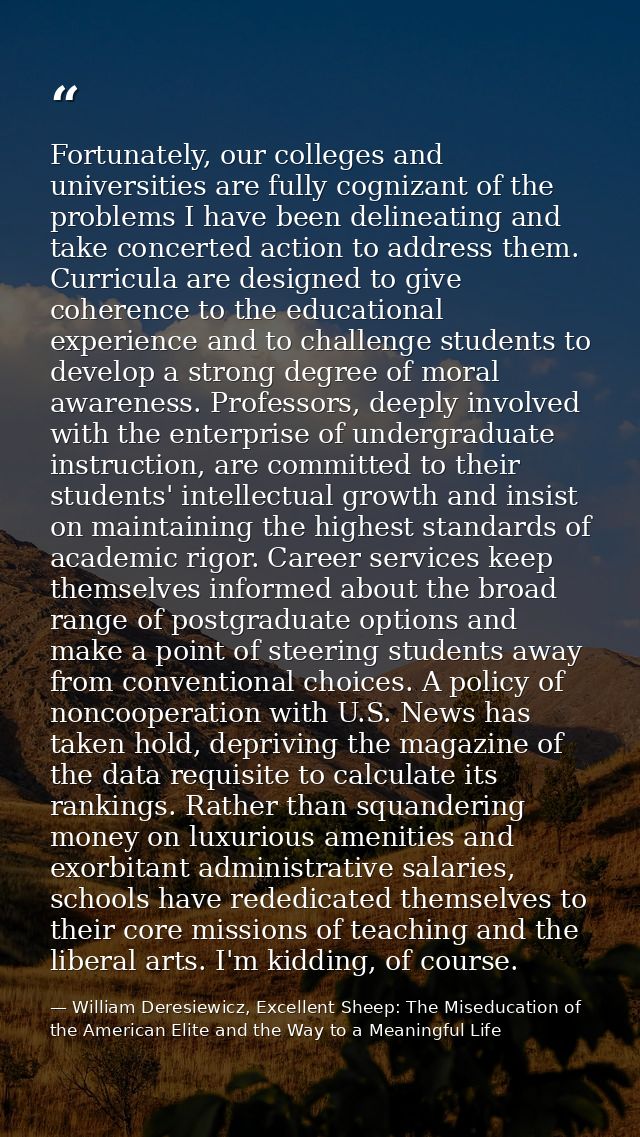 Fortunately, our colleges and universities are fully cognizant of the problems I have been delineating and take concerte — William Deresiewicz, Excellent Sheep: The Miseducation of the American Elite and the Way to a Meaningful Life