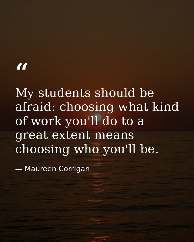 My students should be afraid: choosing what kind of work you'll do to a great extent means choosing who you'll be. — Maureen Corrigan