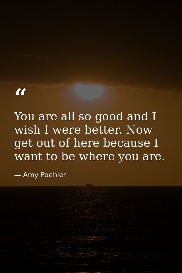 You are all so good and I wish I were better. Now get out of here because I want to be where you are. — Amy Poehler