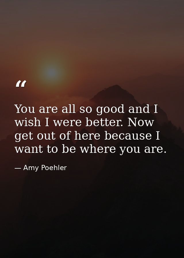 You are all so good and I wish I were better. Now get out of here because I want to be where you are. — Amy Poehler