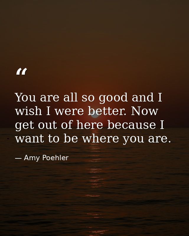 You are all so good and I wish I were better. Now get out of here because I want to be where you are. — Amy Poehler
