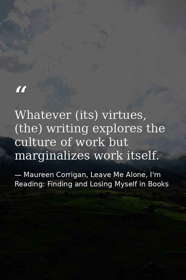 Whatever (its) virtues, (the) writing explores the culture of work but marginalizes work itself. — Maureen Corrigan, Leave Me Alone, I'm Reading: Finding and Losing Myself in Books