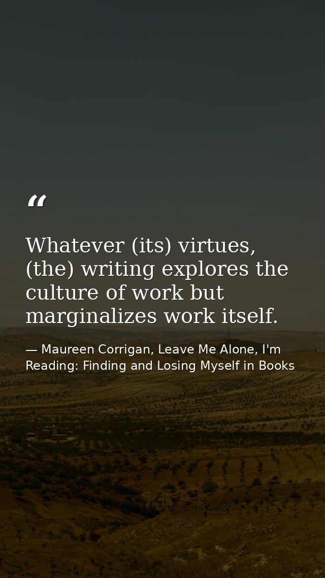 Whatever (its) virtues, (the) writing explores the culture of work but marginalizes work itself. — Maureen Corrigan, Leave Me Alone, I'm Reading: Finding and Losing Myself in Books