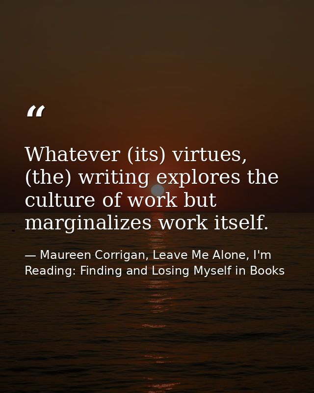 Whatever (its) virtues, (the) writing explores the culture of work but marginalizes work itself. — Maureen Corrigan, Leave Me Alone, I'm Reading: Finding and Losing Myself in Books