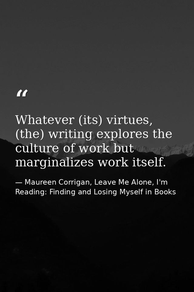 Whatever (its) virtues, (the) writing explores the culture of work but marginalizes work itself. — Maureen Corrigan, Leave Me Alone, I'm Reading: Finding and Losing Myself in Books
