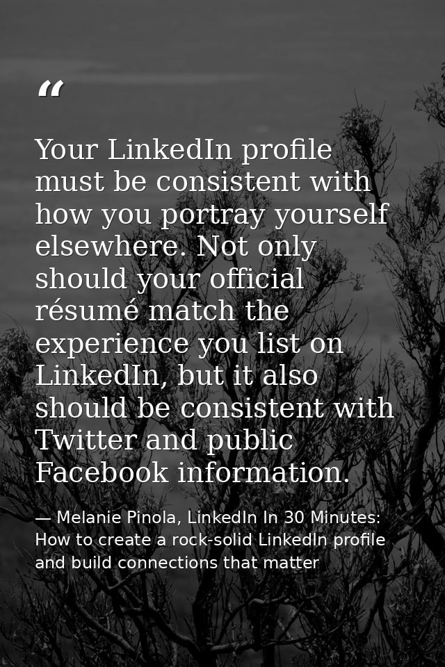 Your LinkedIn profile must be consistent with how you portray yourself elsewhere. Not only should your official résumé m — Melanie Pinola, LinkedIn In 30 Minutes: How to create a rock-solid LinkedIn profile and build connections that matter