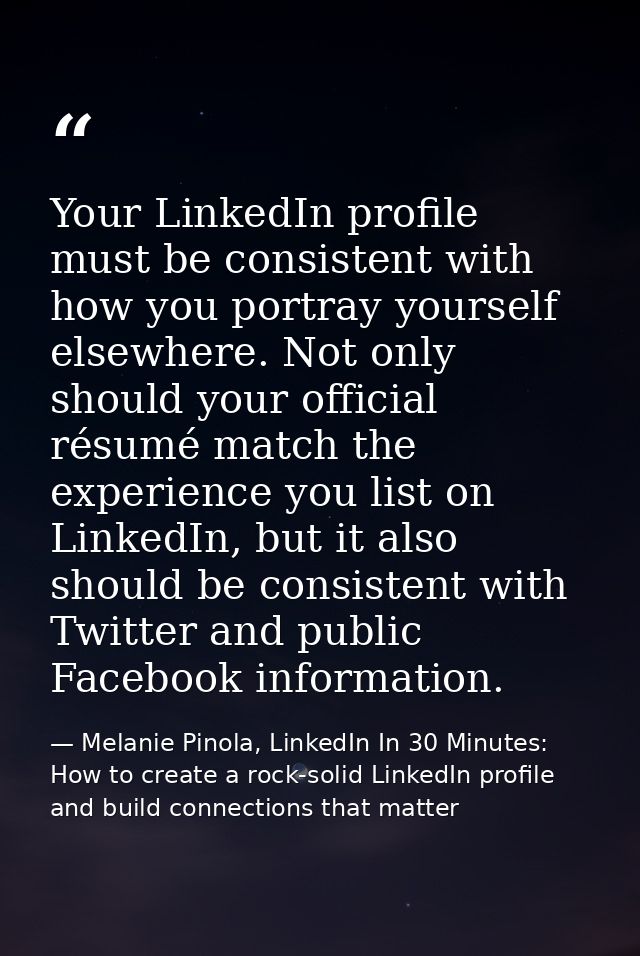 Your LinkedIn profile must be consistent with how you portray yourself elsewhere. Not only should your official résumé m — Melanie Pinola, LinkedIn In 30 Minutes: How to create a rock-solid LinkedIn profile and build connections that matter
