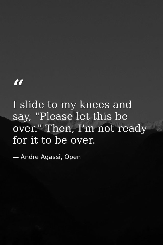 I slide to my knees and say, "Please let this be over." Then, I'm not ready for it to be over. — Andre Agassi, Open