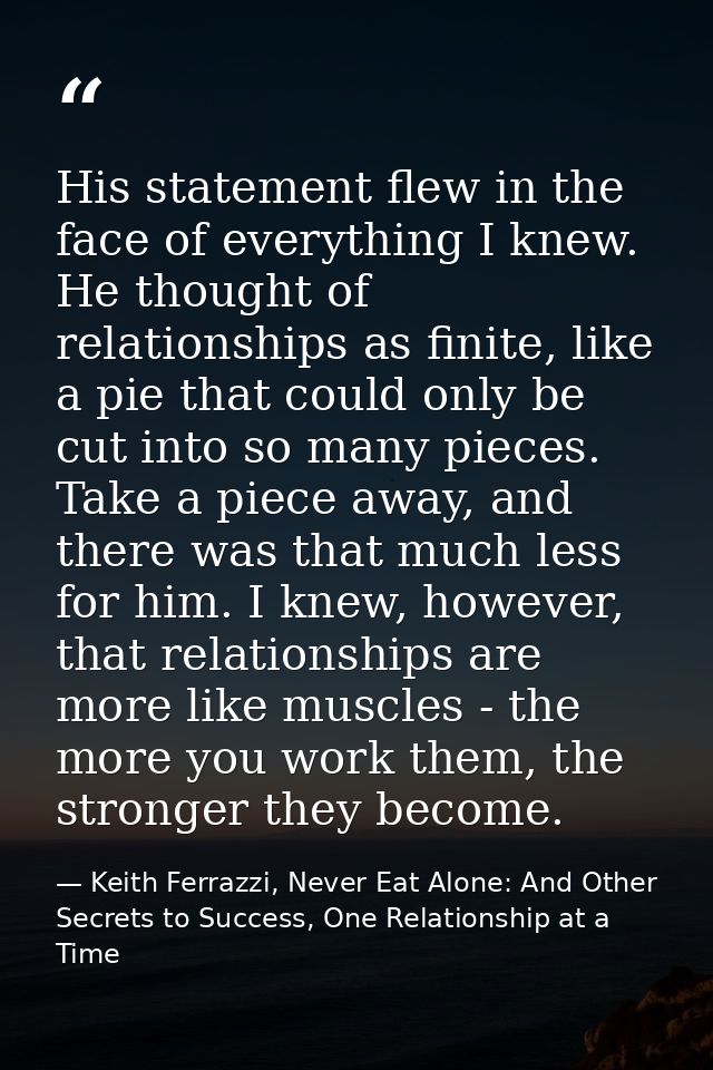 His statement flew in the face of everything I knew. He thought of relationships as finite, like a pie that could only b — Keith Ferrazzi, Never Eat Alone: And Other Secrets to Success, One Relationship at a Time