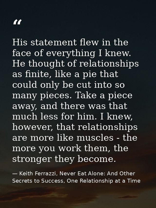 His statement flew in the face of everything I knew. He thought of relationships as finite, like a pie that could only b — Keith Ferrazzi, Never Eat Alone: And Other Secrets to Success, One Relationship at a Time
