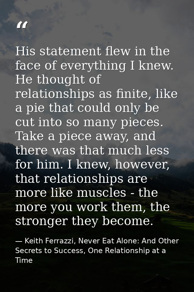 His statement flew in the face of everything I knew. He thought of relationships as finite, like a pie that could only b — Keith Ferrazzi, Never Eat Alone: And Other Secrets to Success, One Relationship at a Time
