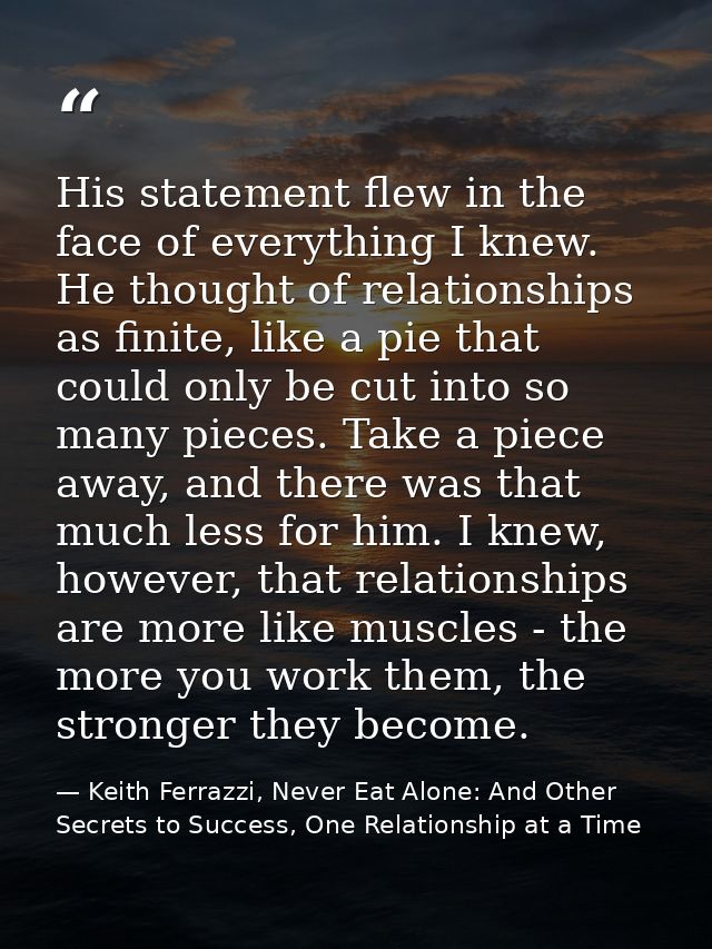 His statement flew in the face of everything I knew. He thought of relationships as finite, like a pie that could only b — Keith Ferrazzi, Never Eat Alone: And Other Secrets to Success, One Relationship at a Time