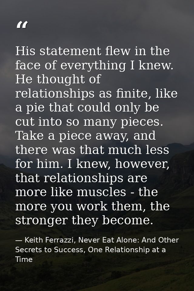 His statement flew in the face of everything I knew. He thought of relationships as finite, like a pie that could only b — Keith Ferrazzi, Never Eat Alone: And Other Secrets to Success, One Relationship at a Time