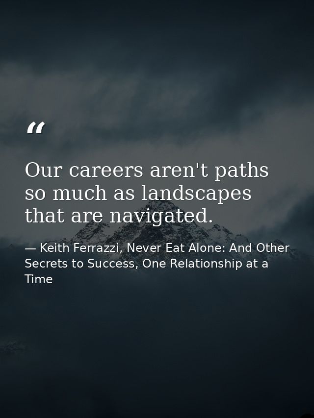 Our careers aren't paths so much as landscapes that are navigated. — Keith Ferrazzi, Never Eat Alone: And Other Secrets to Success, One Relationship at a Time