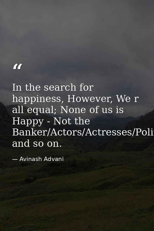In the search for happiness, However, We r all equal; None of us is Happy - Not the Banker/Actors/Actresses/Politician/H — Avinash Advani