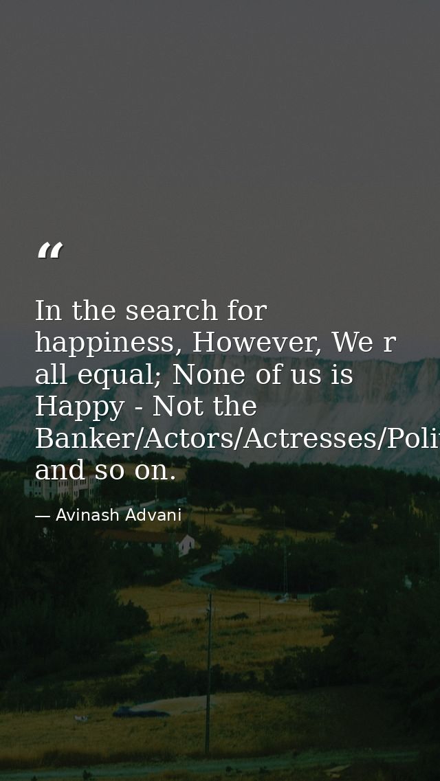 In the search for happiness, However, We r all equal; None of us is Happy - Not the Banker/Actors/Actresses/Politician/H — Avinash Advani